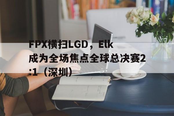 FPX横扫LGD，Elk成为全场焦点全球总决赛2:1（深圳）