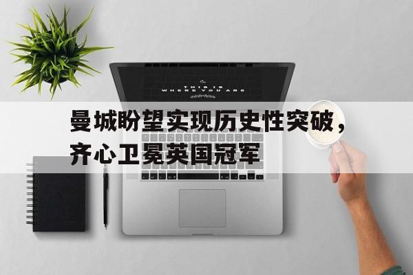 曼城盼望实现历史性突破，齐心卫冕英国冠军