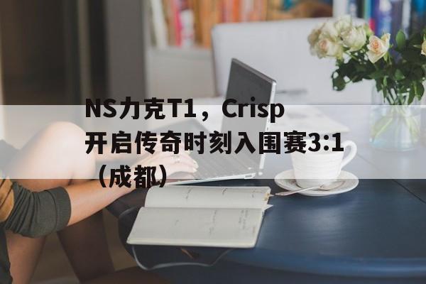 NS力克T1，Crisp开启传奇时刻入围赛3:1（成都）